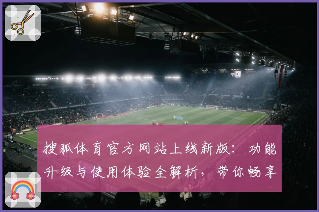 搜狐体育官方网站上线新版：功能升级与使用体验全解析，带你畅享赛事资讯新维度