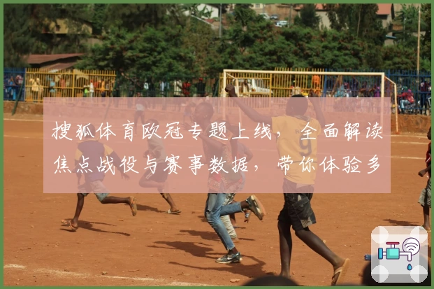 搜狐体育欧冠专题上线，全面解读焦点战役与赛事数据，带你体验多维度观赛乐趣