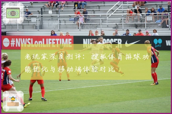老玩家深度测评：搜狐体育排球功能优化与移动端体验对比