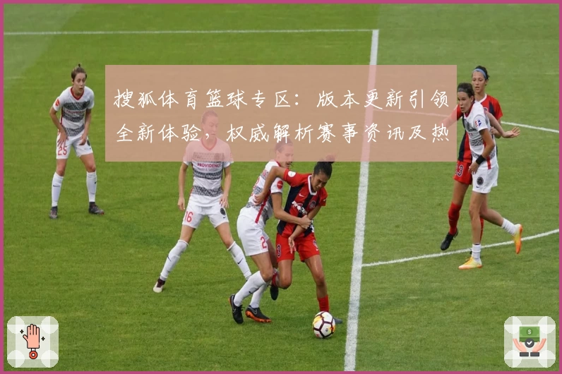 搜狐体育篮球专区：版本更新引领全新体验，权威解析赛事资讯及热点动态