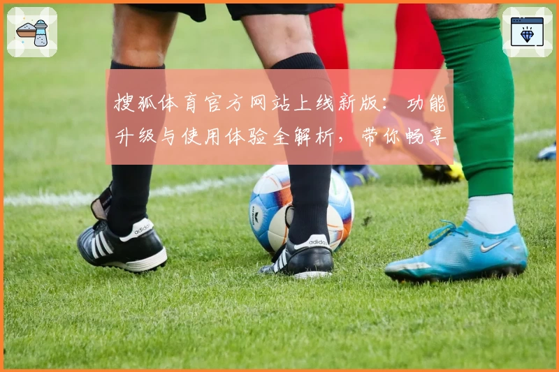 搜狐体育官方网站上线新版：功能升级与使用体验全解析，带你畅享赛事资讯新维度