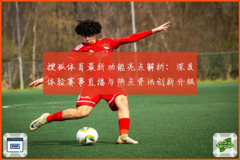 搜狐体育最新功能亮点解析：深度体验赛事直播与热点资讯创新升级