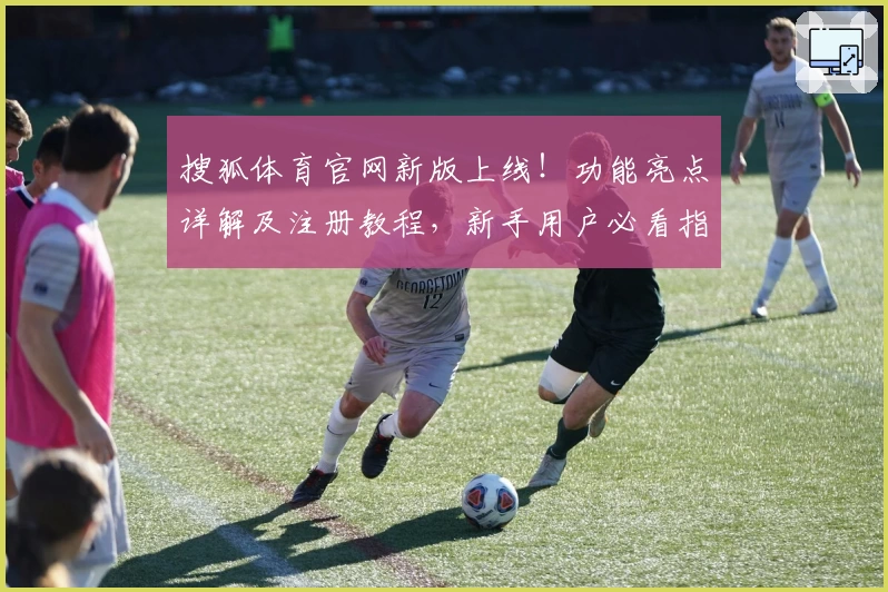 搜狐体育官网新版上线！功能亮点详解及注册教程，新手用户必看指南