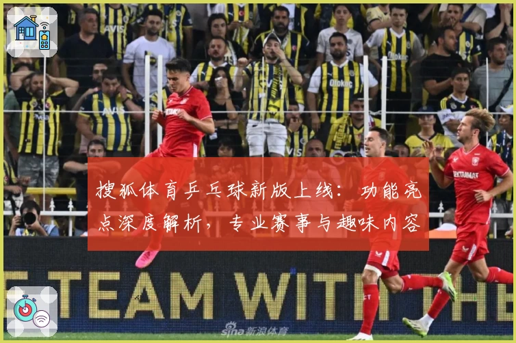 搜狐体育乒乓球新版上线：功能亮点深度解析，专业赛事与趣味内容一次看过瘾