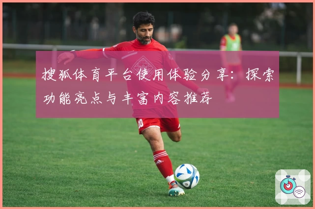 搜狐体育平台使用体验分享：探索功能亮点与丰富内容推荐