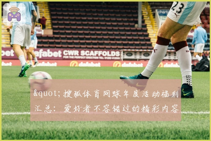 "搜狐体育网球年度活动福利汇总：爱好者不容错过的精彩内容推荐"