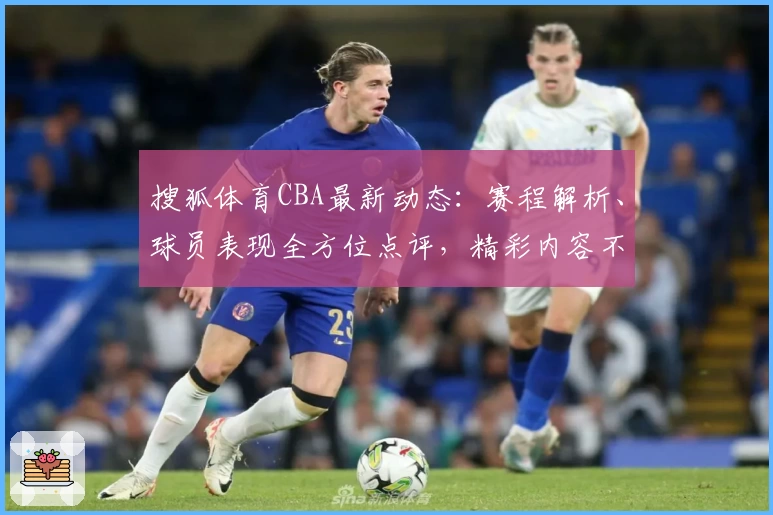 搜狐体育CBA最新动态：赛程解析、球员表现全方位点评，精彩内容不容错过