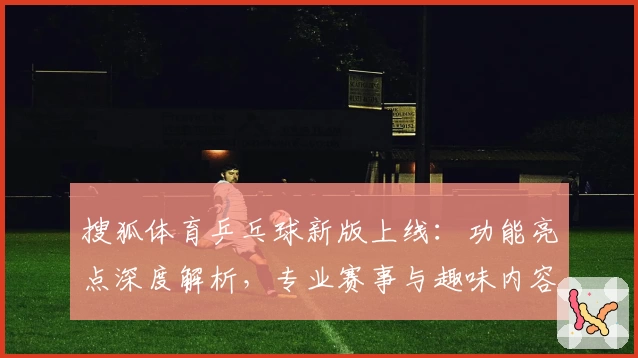 搜狐体育乒乓球新版上线：功能亮点深度解析，专业赛事与趣味内容一次看过瘾