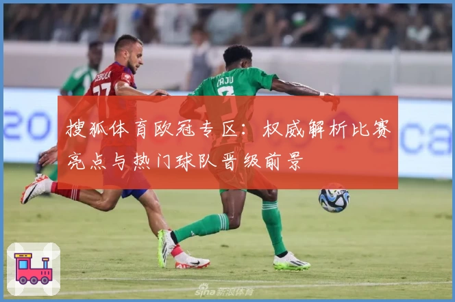 搜狐体育欧冠专区：权威解析比赛亮点与热门球队晋级前景