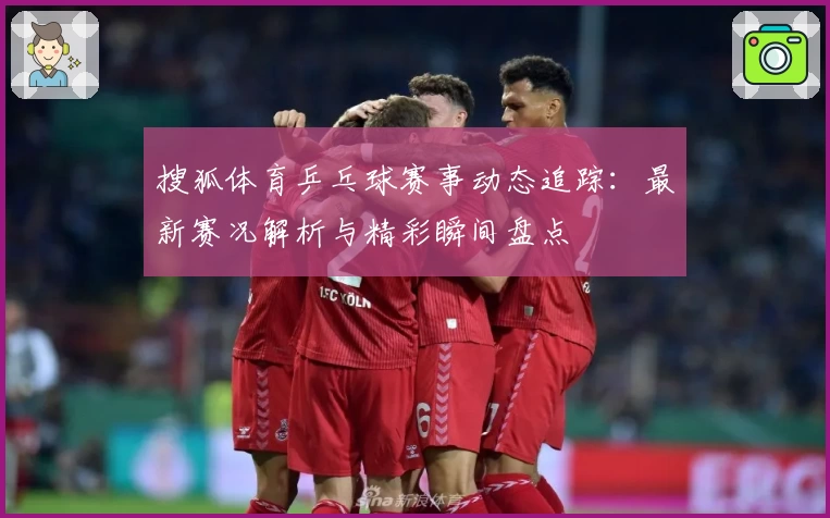 搜狐体育乒乓球赛事动态追踪：最新赛况解析与精彩瞬间盘点