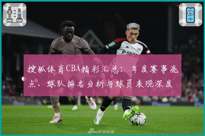 搜狐体育CBA精彩汇总：年度赛事亮点、球队排名分析与球员表现深度解读