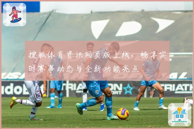 搜狐体育资讯网页版上线，畅享实时赛事动态与全新功能亮点
