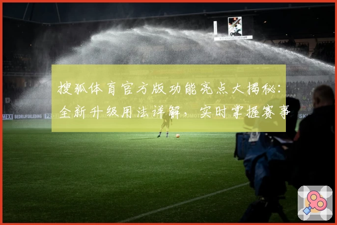 搜狐体育官方版功能亮点大揭秘：全新升级用法详解，实时掌握赛事动态