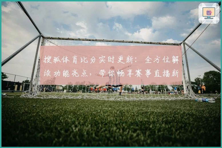 搜狐体育比分实时更新：全方位解读功能亮点，带你畅享赛事直播新体验