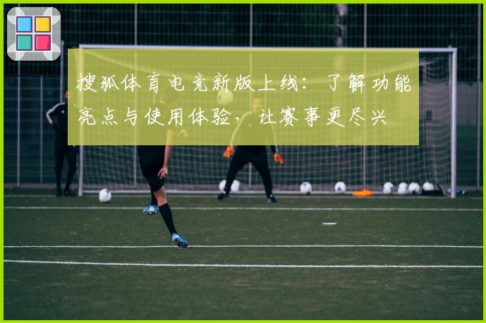 搜狐体育电竞新版上线：了解功能亮点与使用体验，让赛事更尽兴