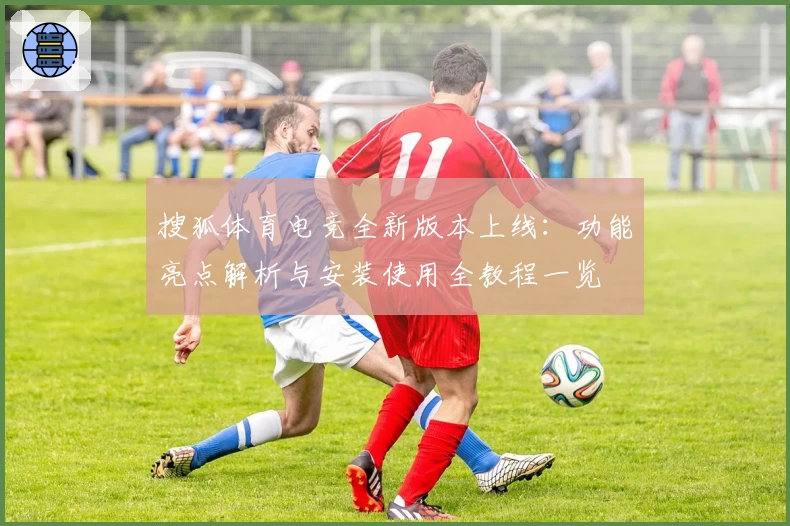 搜狐体育电竞全新版本上线：功能亮点解析与安装使用全教程一览