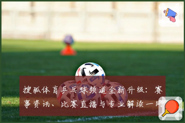 搜狐体育乒乓球频道全新升级：赛事资讯、比赛直播与专业解读一网打尽