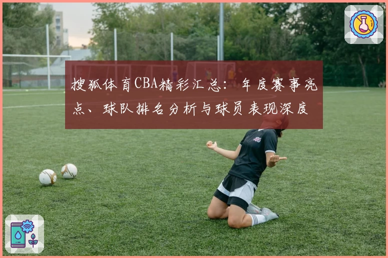 搜狐体育CBA精彩汇总:年度赛事亮点、球队排名分析与球员表现深度解读