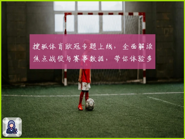 搜狐体育欧冠专题上线，全面解读焦点战役与赛事数据，带你体验多维度观赛乐趣