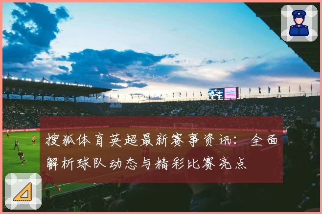 搜狐体育英超最新赛事资讯：全面解析球队动态与精彩比赛亮点