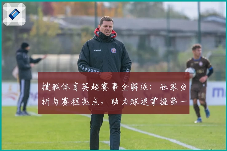 搜狐体育英超赛事全解读：独家分析与赛程亮点，助力球迷掌握第一手资讯